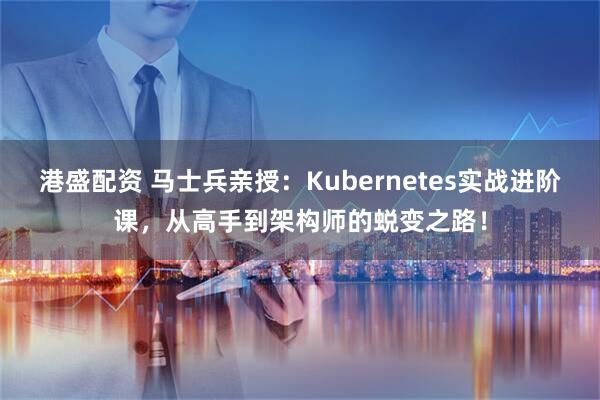 港盛配资 马士兵亲授：Kubernetes实战进阶课，从高手到架构师的蜕变之路！