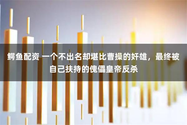 鳄鱼配资 一个不出名却堪比曹操的奸雄，最终被自己扶持的傀儡皇帝反杀