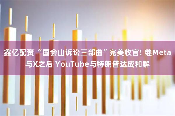 鑫亿配资 “国会山诉讼三部曲”完美收官! 继Meta与X之后 YouTube与特朗普达成和解