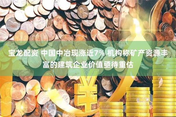 宝龙配资 中国中冶现涨近7% 机构称矿产资源丰富的建筑企业价值亟待重估