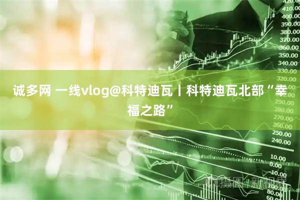 诚多网 一线vlog@科特迪瓦丨科特迪瓦北部“幸福之路”