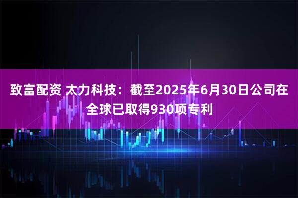 致富配资 太力科技：截至2025年6月30日公司在全球已取得930项专利