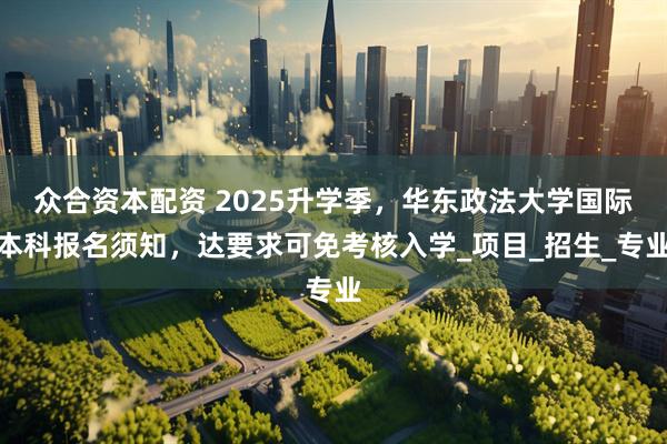 众合资本配资 2025升学季，华东政法大学国际本科报名须知，达要求可免考核入学_项目_招生_专业