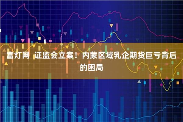 富灯网  证监会立案！内蒙区域乳企期货巨亏背后的困局
