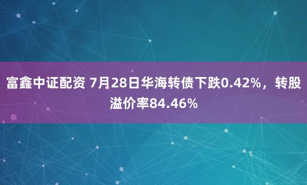 富鑫中证配资 7月28日华海转债下跌0.42%，转股溢价率84.46%