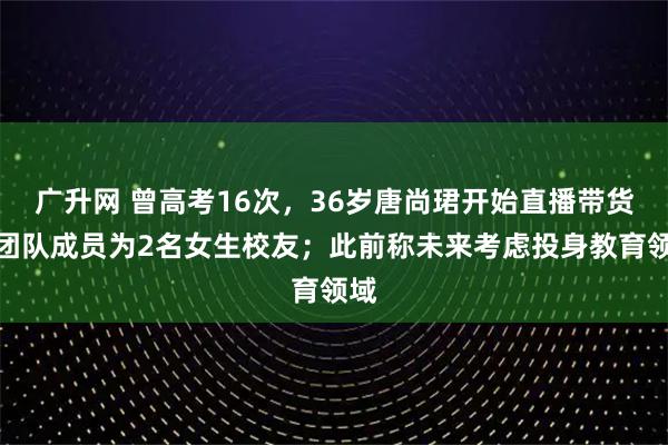 广升网 曾高考16次，36岁唐尚珺开始直播带货：团队成员为2名女生校友；此前称未来考虑投身教育领域
