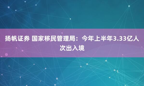 扬帆证券 国家移民管理局：今年上半年3.33亿人次出入境