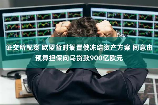 证交所配资 欧盟暂时搁置俄冻结资产方案 同意由预算担保向乌贷款900亿欧元