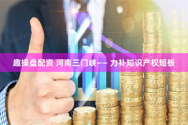 趣操盘配资 河南三门峡—— 力补知识产权短板