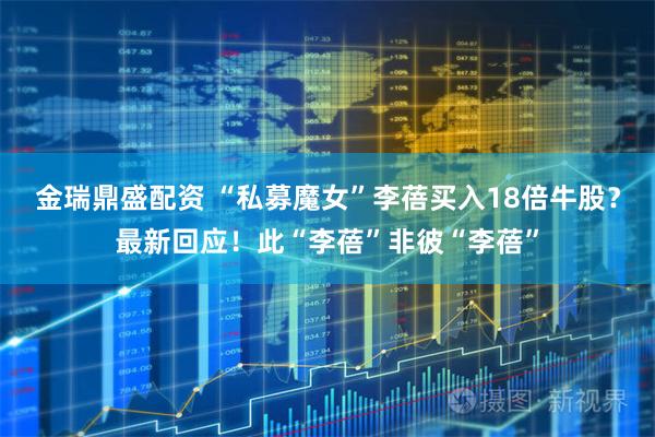 金瑞鼎盛配资 “私募魔女”李蓓买入18倍牛股？最新回应！此“李蓓”非彼“李蓓”